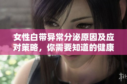 女性白带异常分泌原因及应对策略，你需要知道的健康知识