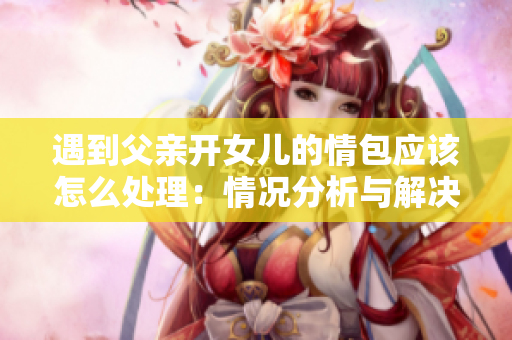 遇到父亲开女儿的情包应该怎么处理：情况分析与解决方案
