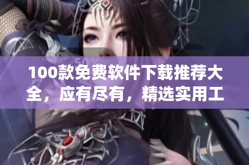 100款免费软件下载推荐大全，应有尽有，精选实用工具、娱乐软件等(1)