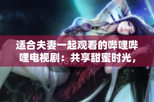 适合夫妻一起观看的哔哩哔哩电视剧：共享甜蜜时光，笑声不断