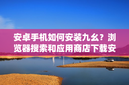 安卓手机如何安装九幺？浏览器搜索和应用商店下载安装步骤！(1)