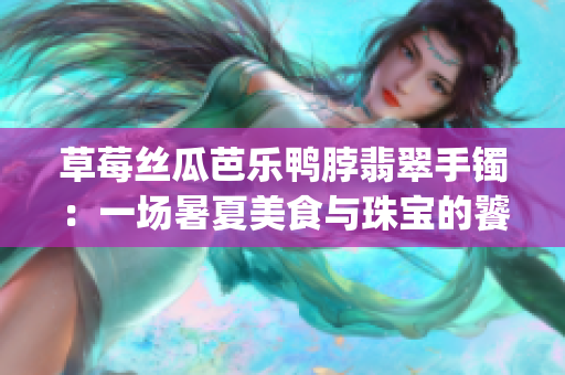 草莓丝瓜芭乐鸭脖翡翠手镯：一场暑夏美食与珠宝的饕餮盛宴(1)