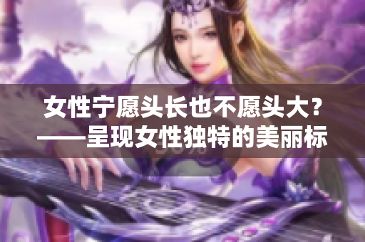 女性宁愿头长也不愿头大？——呈现女性独特的美丽标准。