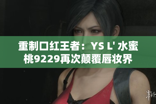 重制口红王者：YS L' 水蜜桃9229再次颠覆唇妆界