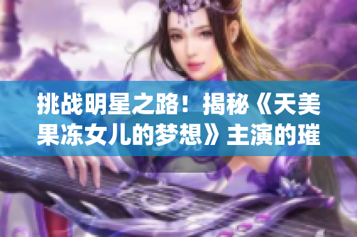 挑战明星之路！揭秘《天美果冻女儿的梦想》主演的璀璨演艺之旅(1)