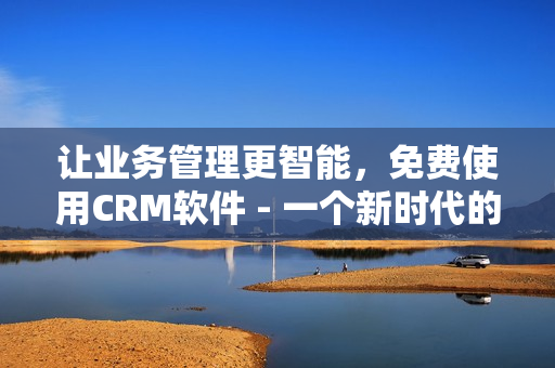 让业务管理更智能，免费使用CRM软件 - 一个新时代的商业运营平台