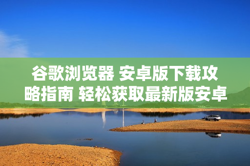 谷歌浏览器 安卓版下载攻略指南 轻松获取最新版安卓浏览器