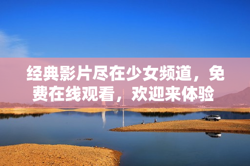 经典影片尽在少女频道，免费在线观看，欢迎来体验 
