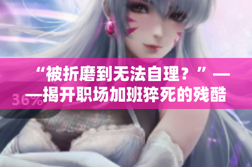 “被折磨到无法自理？”——揭开职场加班猝死的残酷真相
