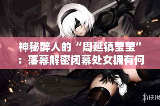 神秘醉人的“周延镇莹莹”：落幕解密闭幕处女拥有何等玄机？