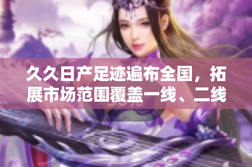 久久日产足迹遍布全国，拓展市场范围覆盖一线、二线与三线城市