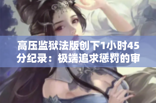 高压监狱法版创下1小时45分纪录：极端追求惩罚的审判制度