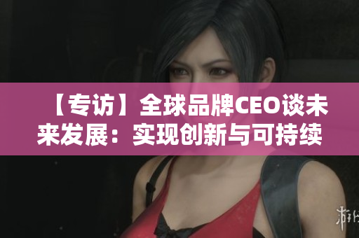 【专访】全球品牌CEO谈未来发展：实现创新与可持续发展的平衡