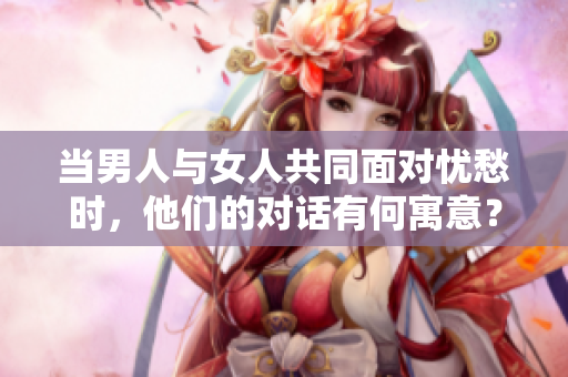 当男人与女人共同面对忧愁时，他们的对话有何寓意？