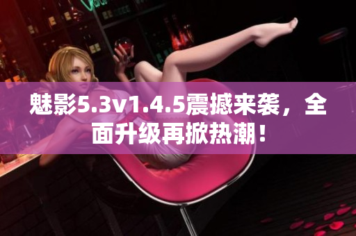 魅影5.3v1.4.5震撼来袭，全面升级再掀热潮！