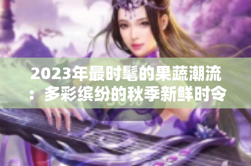 2023年最时髦的果蔬潮流：多彩缤纷的秋季新鲜时令水果与蔬菜