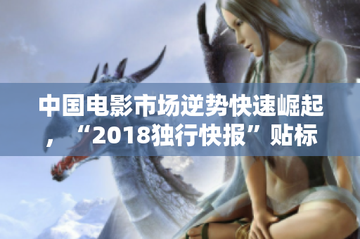 中国电影市场逆势快速崛起，“2018独行快报”贴标签