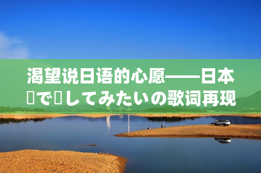 渴望说日语的心愿——日本語で話してみたいの歌词再现(1)