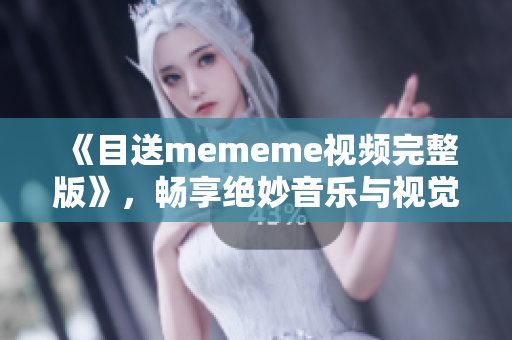 《目送mememe视频完整版》，畅享绝妙音乐与视觉盛宴