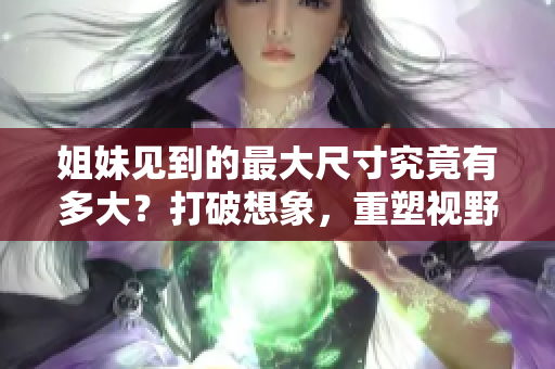 姐妹见到的最大尺寸究竟有多大？打破想象，重塑视野！
