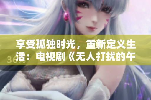 享受孤独时光，重新定义生活：电视剧《无人打扰的午后时光》