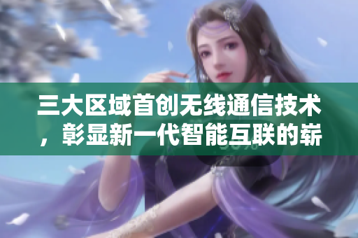 三大区域首创无线通信技术，彰显新一代智能互联的崭新平台