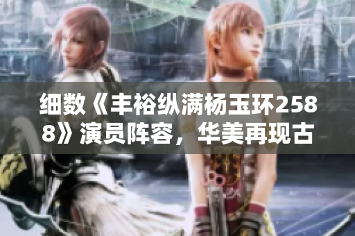 细数《丰裕纵满杨玉环2588》演员阵容，华美再现古典美人风韵