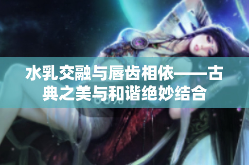 水乳交融与唇齿相依——古典之美与和谐绝妙结合