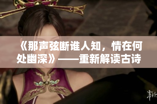 《那声弦断谁人知，情在何处幽深》——重新解读古诗文，引领爱情新潮流