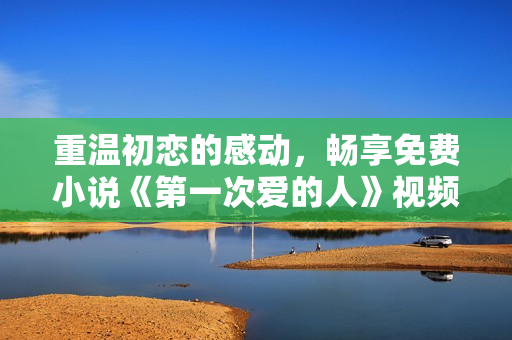 重温初恋的感动，畅享免费小说《第一次爱的人》视频阅读