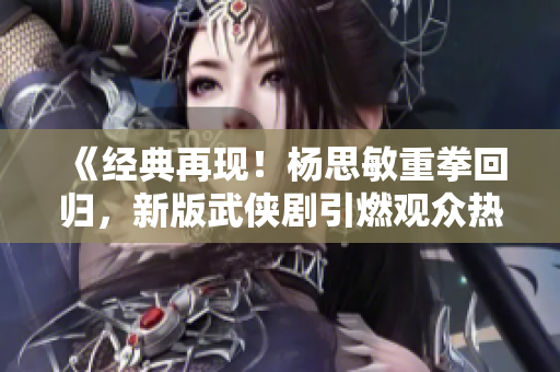 《经典再现！杨思敏重拳回归，新版武侠剧引燃观众热情》