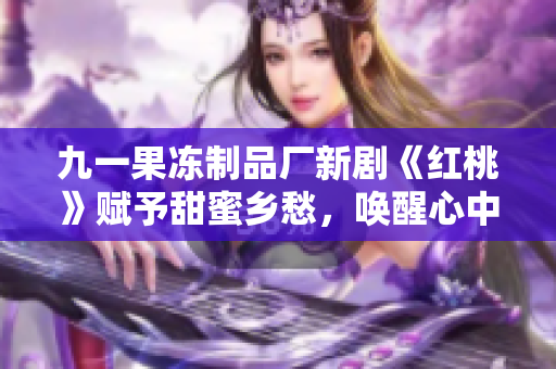 九一果冻制品厂新剧《红桃》赋予甜蜜乡愁，唤醒心中的童年乐园
