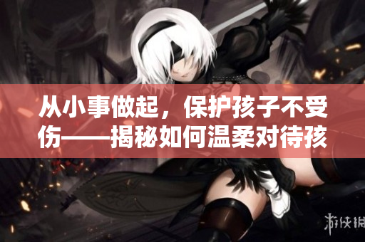 从小事做起，保护孩子不受伤——揭秘如何温柔对待孩子的实践技巧