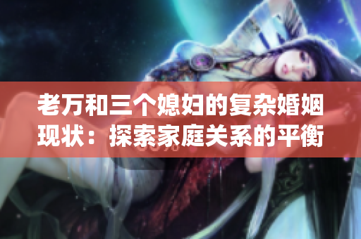 老万和三个媳妇的复杂婚姻现状：探索家庭关系的平衡点(1)