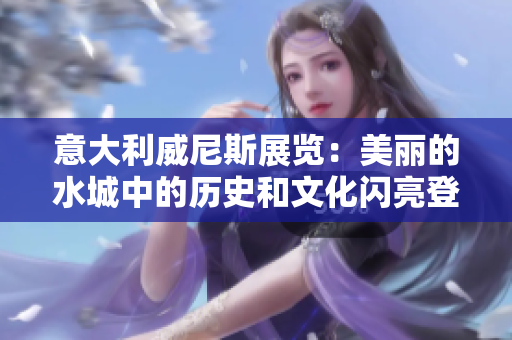 意大利威尼斯展览：美丽的水城中的历史和文化闪亮登场