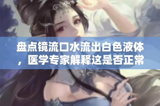 盘点镜流口水流出白色液体，医学专家解释这是否正常