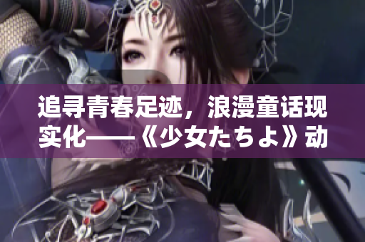 追寻青春足迹，浪漫童话现实化——《少女たちよ》动漫游戏观感分享