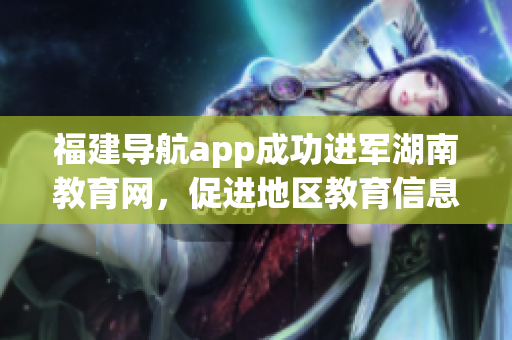 福建导航app成功进军湖南教育网，促进地区教育信息交流(1)