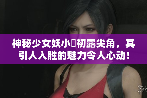 神秘少女妖小槡初露尖角，其引人入胜的魅力令人心动！