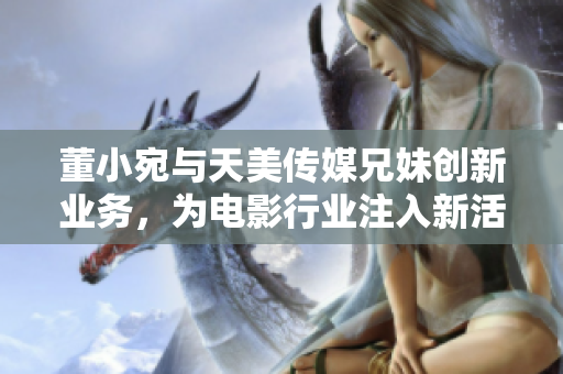 董小宛与天美传媒兄妹创新业务，为电影行业注入新活力