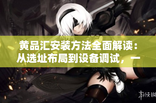 黄品汇安装方法全面解读：从选址布局到设备调试，一篇搞定