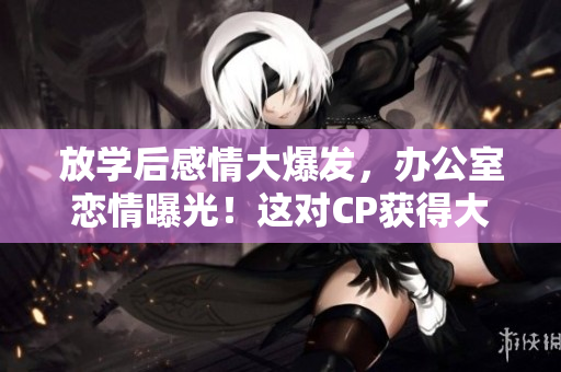 放学后感情大爆发，办公室恋情曝光！这对CP获得大量关注！