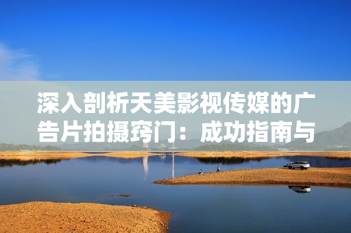 深入剖析天美影视传媒的广告片拍摄窍门：成功指南与实用技巧