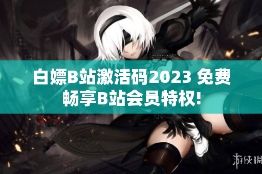 白嫖B站激活码2023 免费畅享B站会员特权!
