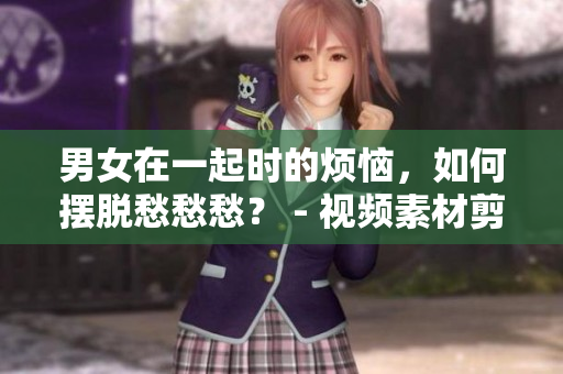 男女在一起时的烦恼，如何摆脱愁愁愁？ - 视频素材剪辑新发现