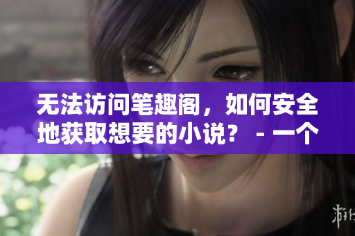 无法访问笔趣阁，如何安全地获取想要的小说？ - 一个编辑的建议