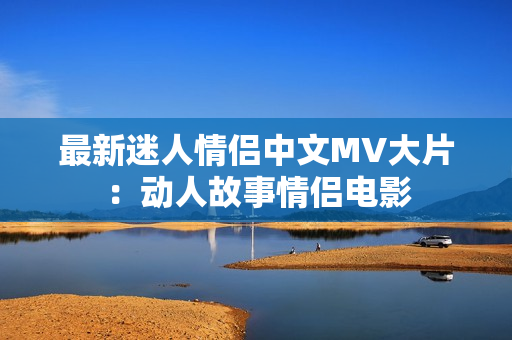 最新迷人情侣中文MV大片：动人故事情侣电影