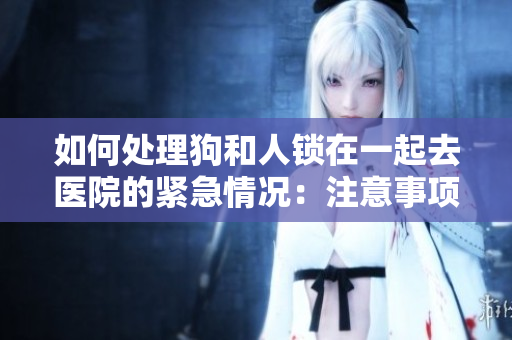 如何处理狗和人锁在一起去医院的紧急情况：注意事项和必备知识