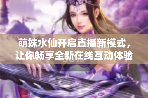 萌妹水仙开启直播新模式，让你畅享全新在线互动体验