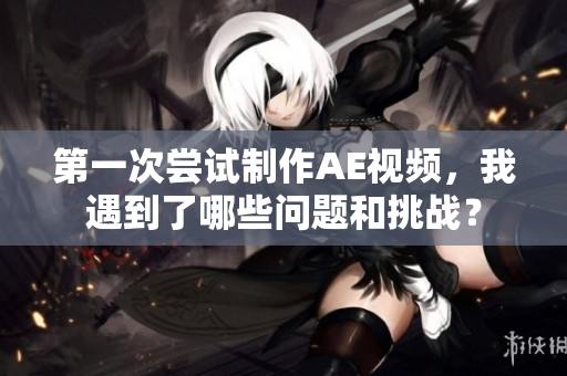 第一次尝试制作AE视频，我遇到了哪些问题和挑战？